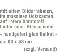 Elfe „Qwina“
mit altem Bilderrahmen,  im massiven Holzkasten,  auf rotem Samtstoff,  hinter einer Glasscheibe
- handgefertigtes Unikat -
ca. 63 x 53 cm
119,- Euro (zzgl. Versand)