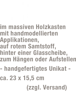 Meerjungfrau „Anahita“
im massiven Holzkasten  mit handmodellierten Applikationen,  auf rotem Samtstoff,  hinter einer Glasscheibe,  zum Hängen oder Aufstellen 
- handgefertigtes Unikat -
ca. 23 x 15,5 cm
49,- Euro (zzgl. Versand)