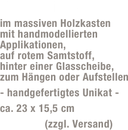 Fee „Perjana“
im massiven Holzkasten  mit handmodellierten Applikationen,  auf rotem Samtstoff,  hinter einer Glasscheibe,  zum Hängen oder Aufstellen 
- handgefertigtes Unikat -
ca. 23 x 15,5 cm
49,- Euro (zzgl. Versand)