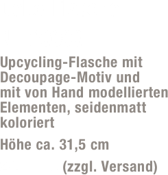 Deko-Flasche 
Nr. 23003
Upcycling-Flasche mit Decoupage-Motiv und  mit von Hand modellierten Elementen, seidenmatt koloriert
Höhe ca. 31,5 cm
29,- Euro (zzgl. Versand)