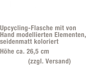 Deko-Vase 
Nr. V23001
Upcycling-Flasche mit von Hand modellierten Elementen, seidenmatt koloriert
Höhe ca. 26,5 cm
29,- Euro (zzgl. Versand)