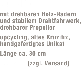 Jupp FJ01
mit drehbaren Holz-Rädern und stabilem Drahtfahrwerk, drehbarer Propeller
upcycling, altes Kruzifix, handgefertigtes Unikat 
Länge ca. 30 cm
49,- Euro (zzgl. Versand)