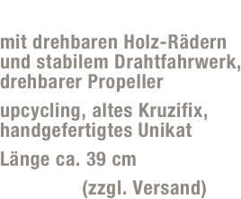 Jupp FJ02
mit drehbaren Holz-Rädern und stabilem Drahtfahrwerk, drehbarer Propeller 
upcycling, altes Kruzifix, handgefertigtes Unikat 
Länge ca. 39 cm
49,- Euro (zzgl. Versand)