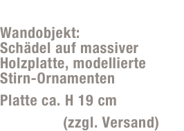 Gehörn/Geweih GW10
Wandobjekt:  Schädel auf massiver Holzplatte, modellierte  Stirn-Ornamenten
Platte ca. H 19 cm
29,- Euro (zzgl. Versand)