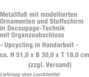 Lampe „Eddy“
Metallfuß mit modellierten Ornamenten und Stoffschirm  in Decoupage-Technik  mit Organzaabschluss
- Upcycling in Handarbeit -
ca. H 51,0 x B 30,0 x T 18,0 cm
59,- Euro (zzgl. Versand)
Lieferung ohne Leuchtmittel