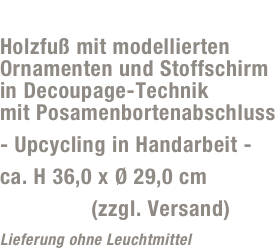 Lampe „Rose“
Holzfuß mit modellierten Ornamenten und Stoffschirm  in Decoupage-Technik  mit Posamenbortenabschluss
- Upcycling in Handarbeit -
ca. H 36,0 x Ø 29,0 cm
59,- Euro (zzgl. Versand)
Lieferung ohne Leuchtmittel