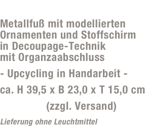 Lampe „Love“
Metallfuß mit modellierten Ornamenten und Stoffschirm  in Decoupage-Technik  mit Organzaabschluss
- Upcycling in Handarbeit -
ca. H 39,5 x B 23,0 x T 15,0 cm
59,- Euro (zzgl. Versand)
Lieferung ohne Leuchtmittel