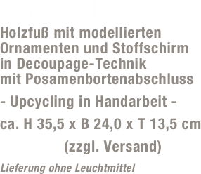 Lampe „Allstars 1“
Holzfuß mit modellierten Ornamenten und Stoffschirm  in Decoupage-Technik  mit Posamenbortenabschluss
- Upcycling in Handarbeit -
ca. H 35,5 x B 24,0 x T 13,5 cm
59,- Euro (zzgl. Versand)
Lieferung ohne Leuchtmittel