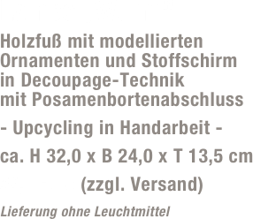 Lampe „Wurm“
Holzfuß mit modellierten Ornamenten und Stoffschirm  in Decoupage-Technik  mit Posamenbortenabschluss
- Upcycling in Handarbeit -
ca. H 32,0 x B 24,0 x T 13,5 cm
59,- Euro (zzgl. Versand)
Lieferung ohne Leuchtmittel