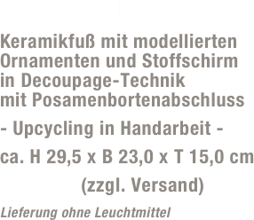 Lampe „Allstars 2“
Keramikfuß mit modellierten Ornamenten und Stoffschirm  in Decoupage-Technik  mit Posamenbortenabschluss
- Upcycling in Handarbeit -
ca. H 29,5 x B 23,0 x T 15,0 cm
59,- Euro (zzgl. Versand)
Lieferung ohne Leuchtmittel