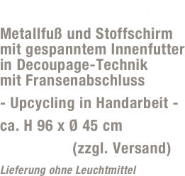 Lampe „Night Slim“
Metallfuß und Stoffschirm  mit gespanntem Innenfutter  in Decoupage-Technik  mit Fransenabschluss
- Upcycling in Handarbeit -
ca. H 96 x Ø 45 cm
129,- Euro (zzgl. Versand)
Lieferung ohne Leuchtmittel