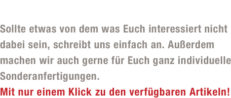 Unsere Produkte...

Sollte etwas von dem was Euch interessiert nicht 
dabei sein, schreibt uns einfach an. Außerdem 
machen wir auch gerne für Euch ganz individuelle 
Sonderanfertigungen. 
Mit nur einem Klick zu den verfügbaren Artikeln!