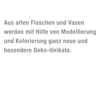 Flaschen und Vasen

Aus alten Flaschen und Vasen 
werden mit Hilfe von Modellierung 
und Kolorierung ganz neue und 
besondere Deko-Unikate. 
Geschenktipp:  Ganz neu gibt es nun bei uns individuelle Flaschen und Vasen  mit Eurem persönlichen Foto! 