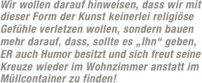 Wir wollen darauf hinweisen, dass wir mit dieser Form der Kunst keinerlei religiöse Gefühle verletzen wollen, sondern bauen mehr darauf, dass, sollte es „Ihn“ geben, ER auch Humor besitzt und sich freut seine Kreuze wieder im Wohnzimmer anstatt im Müllcontainer zu finden!
