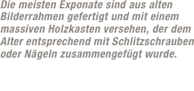 Die meisten Exponate sind aus alten Bilderrahmen gefertigt und mit einem massiven Holzkasten versehen, der dem Alter entsprechend mit Schlitzschrauben  oder Nägeln zusammengefügt wurde.  
Jedes der Exponate ist mit einem „Echtheits-Zertifikat“ versehen ;-) 