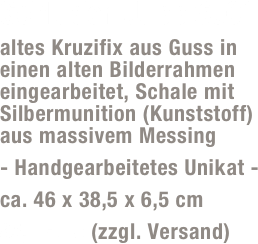 Schluder-Jupp SJ01
altes Kruzifix aus Guss in einen alten Bilderrahmen eingearbeitet, Schale mit Silbermunition (Kunststoff) aus massivem Messing
- Handgearbeitetes Unikat -
ca. 46 x 38,5 x 6,5 cm
85,- Euro (zzgl. Versand)