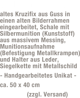 Schluder-Jupp SJ02
altes Kruzifix aus Guss in einen alten Bilderrahmen eingearbeitet, Schale mit Silbermunition (Kunststoff) aus massivem Messing,  Munitionsaufnahme (Befestigung Metallkrampen) und Halter aus Leder, Siegelkette mit Metallschild
- Handgearbeitetes Unikat -
ca. 50 x 40 cm
75,- Euro (zzgl. Versand)