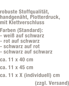 Armbinden 
robuste Stoffqualität, handgenäht, Plotterdruck,  mit Klettverschluss 
Farben (Standard): - weiß auf schwarz - rot auf schwarz - schwarz auf rot - schwarz auf schwarz
ca. 11 x 40 cm
ca. 11 x 45 cm
ca. 11 x X (individuell) cm
25,- Euro/Paar (zzgl. Versand)