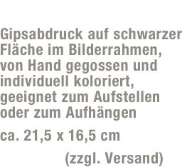 3D-Bild „Cat“
Gipsabdruck auf schwarzer Fläche im Bilderrahmen,  von Hand gegossen und individuell koloriert, geeignet zum Aufstellen  oder zum Aufhängen
ca. 21,5 x 16,5 cm 
17,- Euro (zzgl. Versand)